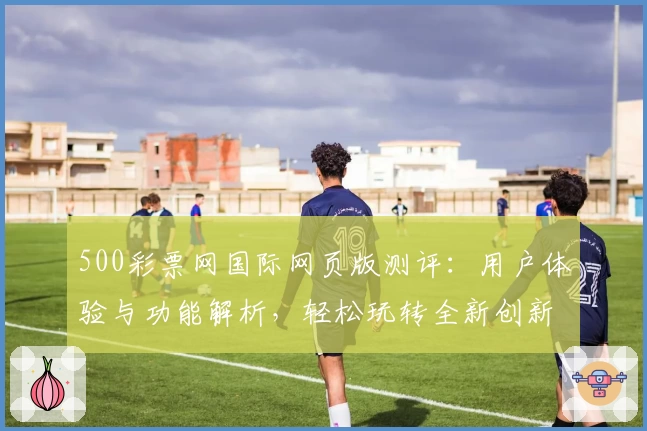 500彩票网国际网页版测评：用户体验与功能解析，轻松玩转全新创新服务
