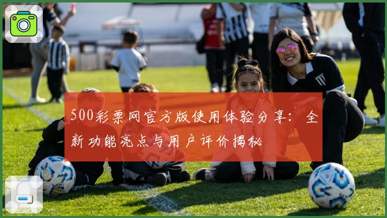 500彩票网官方版使用体验分享：全新功能亮点与用户评价揭秘