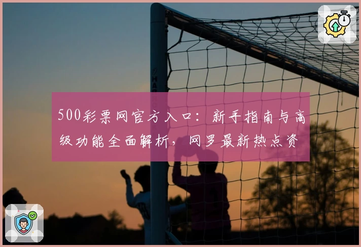 500彩票网官方入口：新手指南与高级功能全面解析，网罗最新热点资讯