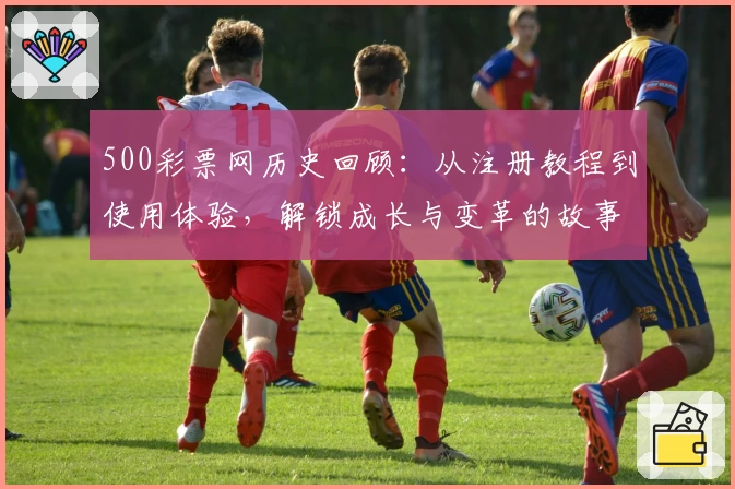 500彩票网历史回顾：从注册教程到使用体验，解锁成长与变革的故事