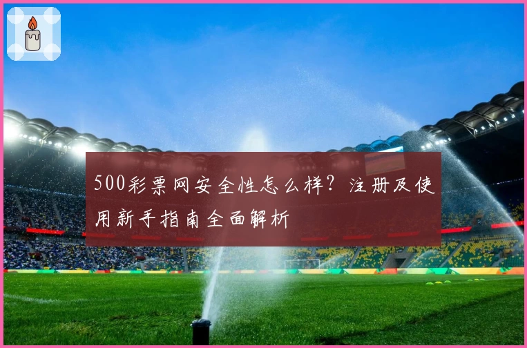 500彩票网安全性怎么样?注册及使用新手指南全面解析
