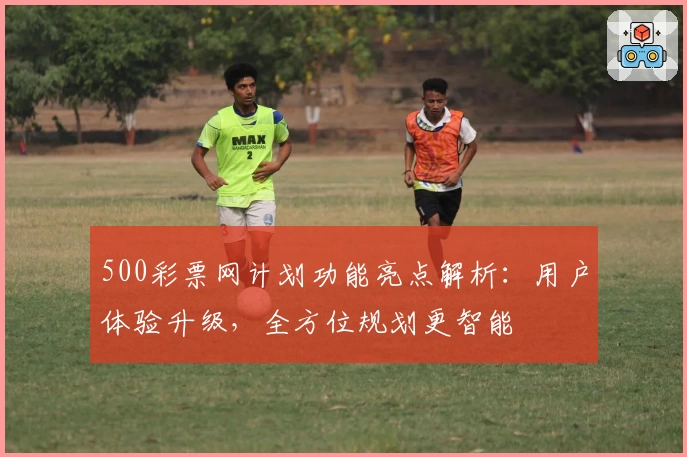 500彩票网计划功能亮点解析：用户体验升级，全方位规划更智能