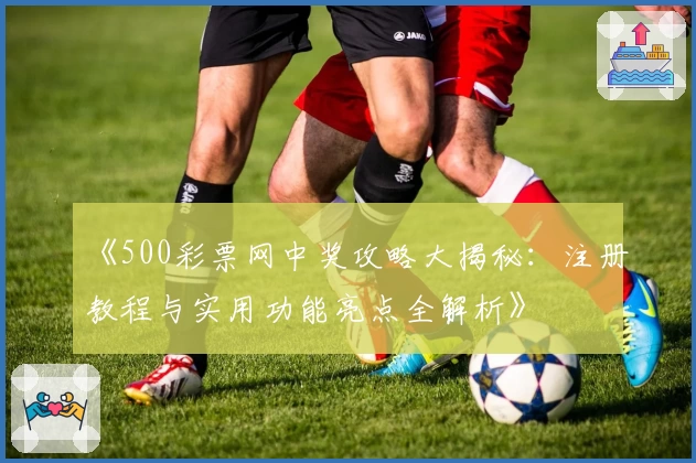 《500彩票网中奖攻略大揭秘：注册教程与实用功能亮点全解析》