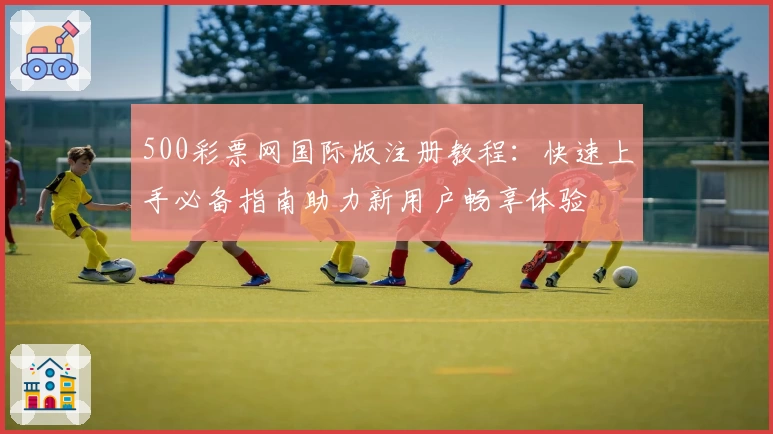 500彩票网国际版注册教程：快速上手必备指南助力新用户畅享体验