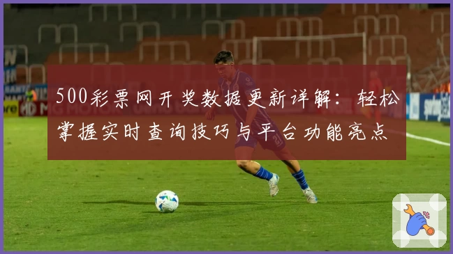 500彩票网开奖数据更新详解:轻松掌握实时查询技巧与平台功能亮点