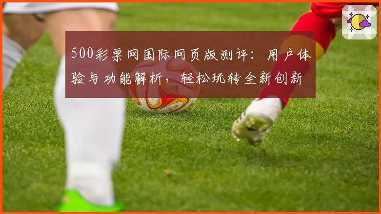 500彩票网国际网页版测评：用户体验与功能解析，轻松玩转全新创新服务