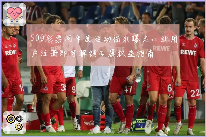 500彩票网年度活动福利曝光，新用户注册即可解锁专属权益指南