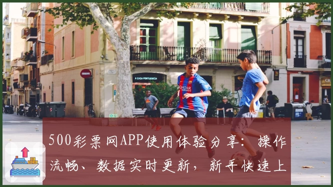 500彩票网APP使用体验分享:操作流畅、数据实时更新,新手快速上手教程一览
