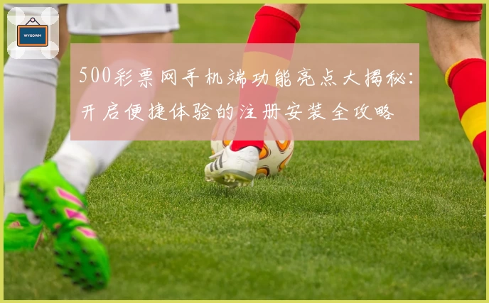 500彩票网手机端功能亮点大揭秘：开启便捷体验的注册安装全攻略