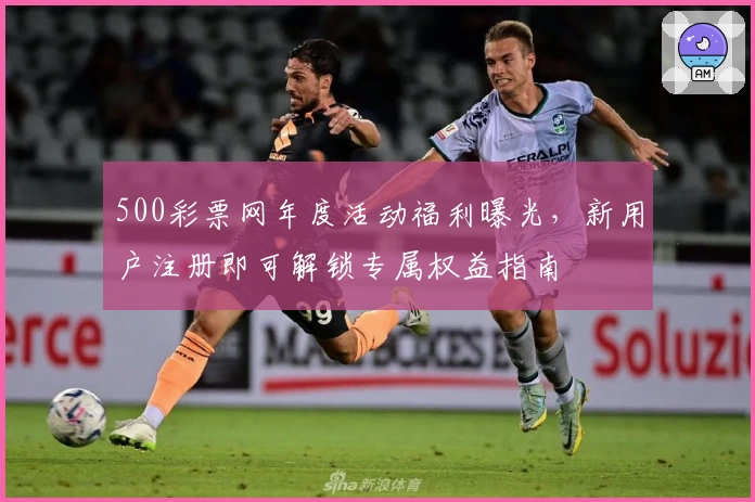 500彩票网年度活动福利曝光，新用户注册即可解锁专属权益指南
