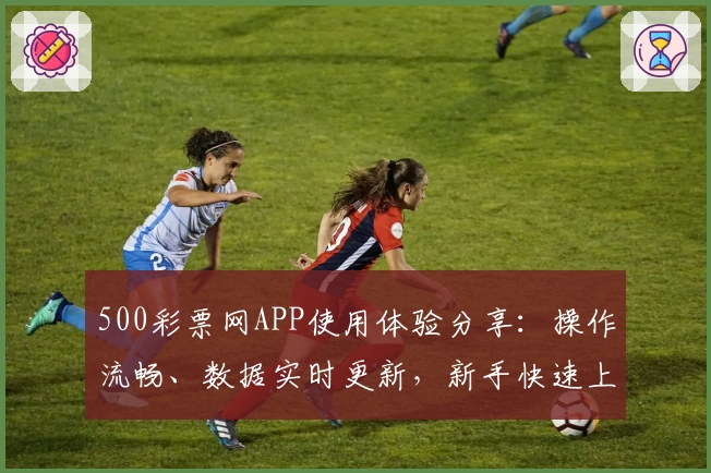 500彩票网APP使用体验分享：操作流畅、数据实时更新，新手快速上手教程一览