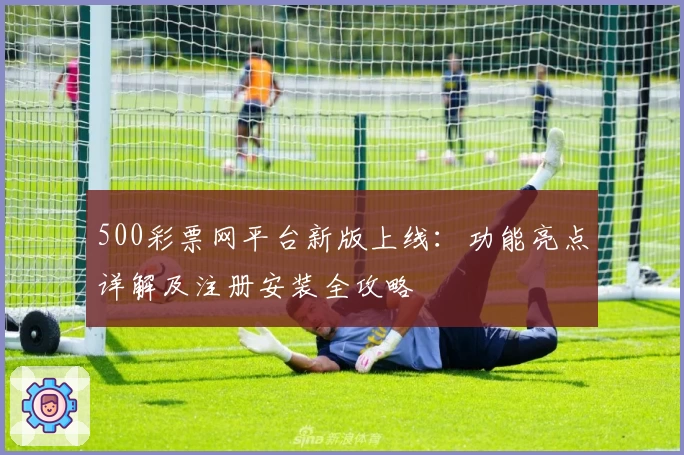 500彩票网平台新版上线:功能亮点详解及注册安装全攻略