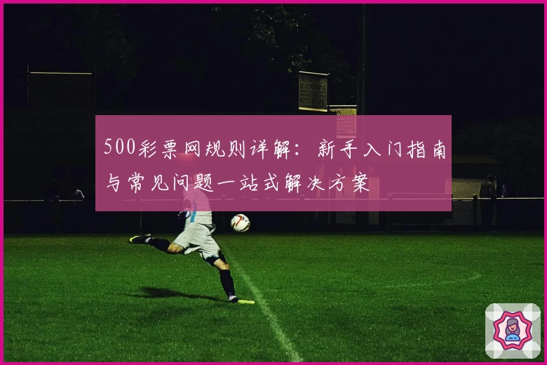 500彩票网规则详解：新手入门指南与常见问题一站式解决方案