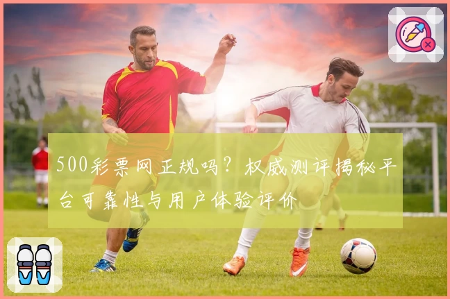 500彩票网正规吗?权威测评揭秘平台可靠性与用户体验评价