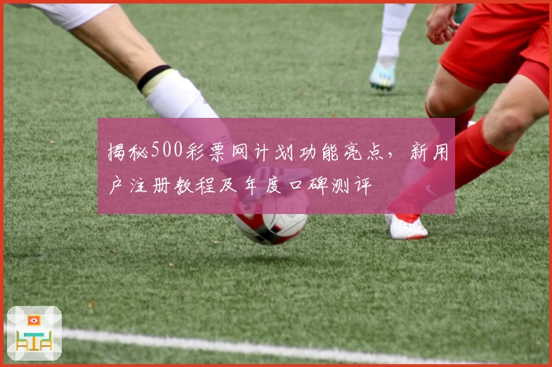 揭秘500彩票网计划功能亮点，新用户注册教程及年度口碑测评