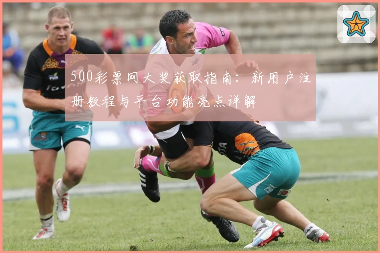 500彩票网大奖获取指南：新用户注册教程与平台功能亮点详解